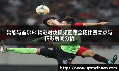 鲁能与首尔FC精彩对决视频回顾全场比赛亮点与精彩瞬间分析