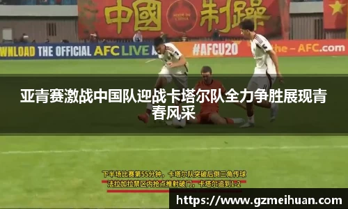 亚青赛激战中国队迎战卡塔尔队全力争胜展现青春风采